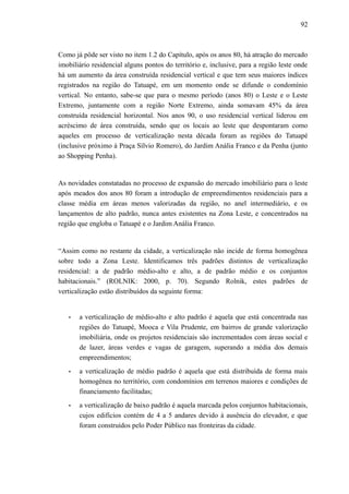92
Como já pôde ser visto no item 1.2 do Capítulo, após os anos 80, há atração do mercado
imobiliário residencial alguns pontos do território e, inclusive, para a região leste onde
há um aumento da área construída residencial vertical e que tem seus maiores índices
registrados na região do Tatuapé, em um momento onde se difunde o condomínio
vertical. No entanto, sabe-se que para o mesmo período (anos 80) o Leste e o Leste
Extremo, juntamente com a região Norte Extremo, ainda somavam 45% da área
construída residencial horizontal. Nos anos 90, o uso residencial vertical liderou em
acréscimo de área construída, sendo que os locais ao leste que despontaram como
aqueles em processo de verticalização nesta década foram as regiões do Tatuapé
(inclusive próximo à Praça Sílvio Romero), do Jardim Anália Franco e da Penha (junto
ao Shopping Penha).
As novidades constatadas no processo de expansão do mercado imobiliário para o leste
após meados dos anos 80 foram a introdução de empreendimentos residenciais para a
classe média em áreas menos valorizadas da região, no anel intermediário, e os
lançamentos de alto padrão, nunca antes existentes na Zona Leste, e concentrados na
região que engloba o Tatuapé e o Jardim Anália Franco.
“Assim como no restante da cidade, a verticalização não incide de forma homogênea
sobre todo a Zona Leste. Identificamos três padrões distintos de verticalização
residencial: a de padrão médio-alto e alto, a de padrão médio e os conjuntos
habitacionais.” (ROLNIK: 2000, p. 70). Segundo Rolnik, estes padrões de
verticalização estão distribuídos da seguinte forma:
• a verticalização de médio-alto e alto padrão é aquela que está concentrada nas
regiões do Tatuapé, Mooca e Vila Prudente, em bairros de grande valorização
imobiliária, onde os projetos residenciais são incrementados com áreas social e
de lazer, áreas verdes e vagas de garagem, superando a média dos demais
empreendimentos;
• a verticalização de médio padrão é aquela que está distribuída de forma mais
homogênea no território, com condomínios em terrenos maiores e condições de
financiamento facilitadas;
• a verticalização de baixo padrão é aquela marcada pelos conjuntos habitacionais,
cujos edifícios contém de 4 a 5 andares devido à ausência do elevador, e que
foram construídos pelo Poder Público nas fronteiras da cidade.
 