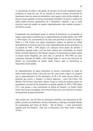 93
A verticalização de médio e alto padrão, de iniciativa do mercado imobiliário formal,
configurou ao longo dos anos 90 um mercado de imóveis bastante diversificado de
lançamentos tanto em número de dormitórios, como quanto à área útil das unidades, ao
preço do metro quadrado e às formas de promoção imobiliária. No geral, os edifícios de
médio padrão possuem apartamentos de 2 dormitórios, enquanto o que se pode
classificar como alto padrão são aqueles empreendimentos cujas unidades possuem 3
dormitórios ou mais.
Considerando esta classificação quanto ao número de dormitórios, ao acompanhar os
mapas a seguir pode-se confirmar que os empreendimentos de médio padrão, entre 1990
e 1994 (Figura 2.4), concentraram-se nas áreas mais próximas ao centro até atingir a
Penha e a Vila Carrão, com alguns lançamentos isolados na periferia da cidade
(principalmente ao norte da zona leste). Estes empreendimentos de dois dormitórios, já
no período de 1995 a 1999 (Figura 2.5), alcançam novos pontos da periferia e
intensificam seguindo ainda o eixo das áreas urbanas mais consolidadas, no sentido
Penha à Ermelino Matarazzo, São Miguel e Itaquera. Os lançamentos de médio padrão
se tornam menos freqüentes, por outro lado, no período de 1995-1999, nas áreas
comumente chamadas de Médio e Alto Tatuapé (parte ao sul do eixo leste-oeste do
Metrô), nas proximidades do Jardim Anália Franco, onde se intensificam os
lançamentos de alto padrão.
Os empreendimentos de quatro dormitórios já estavam concentrados na região do
Jardim Anália Franco desde o início dos anos 90, como mostra a figura 2.4, enquanto
que os empreendimentos de três dormitórios, de 90 a 94, ainda estavam difusos no
perímetro que envolve o Tatuapé e os bairros adjacentes – como Vila Carrão, Vila
Matilde, Vila Formosa, Água Rasa e Mooca. O que se verifica de mudança quanto aos
lançamentos com mais de três dormitórios no período seguinte, de 1995 a 1999 (figura
2.5), é que passam a estar concentrados no distrito do Tatuapé e no Jardim Anália
Franco mais do que em qualquer outro ponto da Zona Leste, com acréscimo no número
de lançamentos de quatro dormitórios.
Após meados dos anos 90, ilhas de valorização imobiliária, com lançamentos de alto
padrão e projetos de condomínios verticais, formaram-se, sendo que o exemplar Tatuapé
foi acompanhado pelo bairro da Mooca – Alto da Mooca – e mais recentemente
seguidos pela Vila Prudente , onde vem se destacando como bairro nobre o Jardim
Avelino.
 