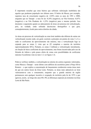 96
É importante ressaltar que estes bairros que sofreram valorização imobiliária são
aqueles que perderam população nos últimos anos. O bairro da Mooca, por exemplo,
registrou taxa de crescimento negativa de -3,95% entre os anos de 1991 e 2000,
enquanto que no Tatuapé a taxa foi de -0,34% (negativo), na Vila Formosa -0,47%
(negativo) e na Vila Prudente de -1,25% (negativo) para o mesmo período. Isso
desmente o argumento quanto ao adensamento de áreas em processo de verticalização,
pois, na verdade, estão sofrendo decréscimo demográfico o que gera,
conseqüentemente, êxodo para outros distritos da cidade.
As áreas em processo de verticalização na zona leste também não diferem de outras em
verticalização recente onde, em geral, ocorrem a princípio em pontos de zona 3 e 4, e
onde os coeficientes de aproveitamento são maiores, mas a verticalização logo se
expande para as zonas 2, visto que as Z2 compõem a maioria do território
(aproximadamente 86%). Portanto, as zonas 2 inibiram a verticalização inicialmente,
em função do baixo coeficiente de aproveitamento, mas foram incentivadas pelo uso da
fórmula de Adiron e pela pouca oferta de zonas com possibilidades de coeficiente
máximo 4 (conforme visto no item 1.3; ver figura 1.3).
Pode-se verificar, também, a verticalização no entorno de centros regionais valorizados,
como Mooca e Tatuapé – neste último com edifícios de escritórios junto à Praça Sílvio
Romero – o que explica a concentração de lançamentos residenciais nestas áreas mais
do que em outros locais da Zona Leste. Portanto, as áreas mais adensáveis ao leste
valorizaram-se com o zoneamento, enquanto que a grande maioria da região
permaneceu sem qualquer incentivo à ocupação do território pela lei de 1972 o que
agravou, assim, ao longo dos anos 80 e 90, as diferenças espaciais já existentes na Zona
Leste de São Paulo.
 