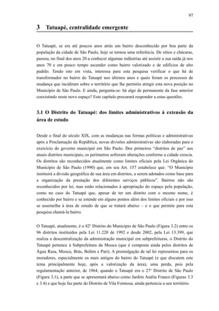 97
3 Tatuapé, centralidade emergente
O Tatuapé, se era até poucos anos atrás um bairro desconhecido por boa parte da
população da cidade de São Paulo, hoje se tornou uma referência. De sítios e chácaras,
passou, no final dos anos 20 a conhecer algumas indústrias até assistir a sua saída já nos
anos 70 e em pouco tempo ascender como bairro valorizado e de edifícios de alto
padrão. Tendo isto em vista, interessa para esta pesquisa verificar o que há de
transformador no bairro do Tatuapé nos últimos anos e quais foram os processos de
mudança que incidiram sobre o território que lhe permitiu atingir esta nova posição no
Município de São Paulo. E ainda, pergunta-se: há algo de permanente da fase anterior
coexistindo neste novo espaço? Este capítulo procurará responder a estas questões.
3.1 O Distrito do Tatuapé: dos limites administrativos à extensão da
área de estudo
Desde o final do século XIX, com as mudanças nas formas políticas e administrativas
após a Proclamação da República, novas divisões administrativas são elaboradas para o
exercício do governo municipal em São Paulo. Dos primeiros “distritos de paz” aos
atuais distritos municipais, os perímetros sofreram alterações conforme a cidade crescia.
Os distritos são reconhecidos atualmente como limites oficiais pela Lei Orgânica do
Município de São Paulo (1990) que, em seu Art. 157 estabelece que: “O Município
instituirá a divisão geográfica de sua área em distritos, a serem adotados como base para
a organização da prestação dos diferentes serviços públicos”. Bairros não são
reconhecidos por lei, mas estão relacionados à apropriação do espaço pela população,
como no caso do Tatuapé que, apesar de ter um distrito com o mesmo nome, é
conhecido por bairro e se estende em alguns pontos além dos limites oficiais e por isso
se assemelha à área de estudo de que se tratará abaixo – e o que permite para esta
pesquisa chamá-la bairro.
O Tatuapé, atualmente, é o 82o
Distrito do Município de São Paulo (Figura 3.2) entre os
96 distritos instituídos pela Lei 11.220 de 1992 e desde 2002, pela Lei 13.399, que
realiza a descentralização da administração municipal em subprefeituras, o Distrito do
Tatuapé pertence à Subprefeitura da Mooca (que é composta ainda pelos distritos de
Água Rasa, Mooca, Brás, Belém e Pari). A promulgação de tal lei representou para os
moradores, especialmente os mais antigos do bairro do Tatuapé (e que discutem este
tema principalmente hoje, após a valorização da área), uma perda, pois pela
regulamentação anterior, de 1964, quando o Tatuapé era o 27o
Distrito de São Paulo
(Figura 3.1), a parte que se apresentará abaixo como Jardim Anália Franco (Figuras 3.3
e 3.4) e que hoje faz parte do Distrito de Vila Formosa, ainda pertencia a seu território.
 