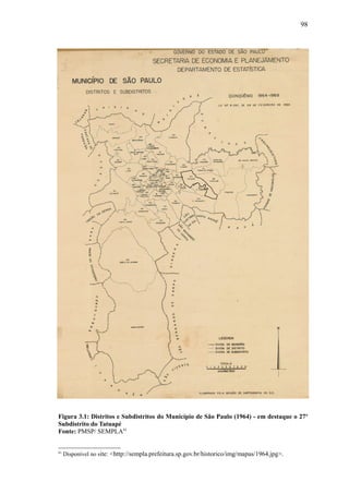 98
Figura 3.1: Distritos e Subdistritos do Município de São Paulo (1964) - em destaque o 27o
Subdistrito do Tatuapé
Fonte: PMSP/ SEMPLA61
61
Disponível no site: <http://sempla.prefeitura.sp.gov.br/historico/img/mapas/1964.jpg>.
 