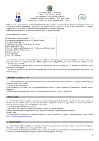 SERVIÇO PÚBLICO FEDERAL
MINISTÉRIO DA EDUCAÇÃO
UNIVERSIDADE FEDERAL DE SERGIPE
PRÓ-REITORIA DE PÓS-GRADUAÇÃO E PESQUISA
PROGRAMA DE PÓS-GRADUAÇÃO EM SERVIÇO SOCIAL
3
b) Currículum Vitae (cadastrado na Plataforma Lattes) atualizado em 2018 e comprovado nos últimos 05 (cinco) anos mais o ano
corrente (em vigor). É obrigatória a apresentação dos comprovantes de acordo com a ordem estabelecida no barema (Anexo I),
sob pena de não ter avaliado o Curriculum Vitae e ter pontuação 0,0 (zero) nesta etapa;
c) Formulário de solicitação de atendimento especial (para os que necessitarem).
Endereço para envio via postal:
Universidade Federal de Sergipe - UFS
Programa de Pós-Graduação em Serviço Social - PROSS
Av. Marechal Rondon s/n
Cidade universitária Prof. José Aloísio de Campos
Bairro Jardim Rosa Elze
Bloco de Administração Departamental 1 do Centro de Ciências Sociais
Aplicadas (CCSA). Andar superior
São Cristóvão – SE
CEP: 49100-000
Fone: (79)3194-6357
3.7. É de inteira e exclusiva responsabilidade do/a candidato/a a documentação por ele/a fornecida para a inscrição, a qual não
poderá ser alterada ou complementada, em nenhuma hipótese ou a qualquer título, devendo a documentação chegar à UFS até
a data prevista no item 3.6.
3.8. A documentação fornecida para a inscrição será autenticada, em caso de aprovação, no momento da matrícula, com a
apresentação dos originais.
3.9. A falta de qualquer um dos documentos exigidos implicará no indeferimento da inscrição do candidato, ocasionando a sua
não homologação.
4. DO PROCESSO SELETIVO
4.1. A seleção será procedida por uma Comissão de Seleção e Admissão designada pelo Colegiado do Programa, formada por três
membros titulares e um suplente.
4.2. Etapa do processo seletivo
4.2.1 Avaliação do Currículum Vitae no modelo da Plataforma Lattes, de caráter eliminatório e classificatório, conforme Anexo I
deste edital.
4.2.2 Os comprovantes do currículo devem ser organizados de acordo com o Anexo I deste Edital.
5. RESULTADO
5.1. O resultado do Processo Seletivo será expresso pela média ponderada da pontuação em cada um dos itens do Anexo I,
classificados os candidatos aprovados, em ordem decrescente, e obedecido o número de vagas. Os/As candidatos/as aprovados/as
acima do número de vagas serão considerados/as excedentes.
5.2. Eventuais empates no processo seletivo:
5.2.1. Empates serão resolvidos seguindo os seguintes critérios, por ordem sequencial:
a) Maior tempo de experiência profissional como supervisor técnico (de campo) de estágio obrigatório.
b) Maior idade.
5.3. A divulgação do resultado será afixada no Quadro de Avisos da Secretaria do Programa e disponibilizada no site do PROSS.
http://www.posgraduacao.ufs.br/pross
6. DOS RECURSOS
6.1. Do resultado da Homologação da Inscrição caberá recurso, devidamente fundamentado, para a Comissão de Seleção do
Programa, no prazo estabelecido no cronograma deste edital.
6.2. Do resultado da Avaliação do currículo caberá recurso, de nulidade ou de recontagem, devidamente fundamentado, para a
Comissão de Seleção do Programa, no prazo estabelecido no cronograma deste edital.
 