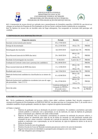 SERVIÇO PÚBLICO FEDERAL
MINISTÉRIO DA EDUCAÇÃO
UNIVERSIDADE FEDERAL DE SERGIPE
PRÓ-REITORIA DE PÓS-GRADUAÇÃO E PESQUISA
PROGRAMA DE PÓS-GRADUAÇÃO EM SERVIÇO SOCIAL
4
6.3. A interposição de recurso deverá ser realizada com o preenchimento de formulário específico (ANEXO II), que deverá ser
entregue na secretaria do Programa de Pós-Graduação em Serviço Social, conforme horário estabelecido no cronograma.
6.4. Na hipótese do recurso não ser decidido antes da Etapa subsequente, fica assegurado ao recorrente dela participar sob
condição.
7. CRONOGRAMA DAS DISPOSIÇÕES FINAIS
Etapas do concurso Período Horário Local
Inscrição exclusivamente pela internet 03 a 17/05/2018 - -
Entrega da documentação 03 a 21/05/2018 14h às 17h PROSS
Homologação das inscrições Até 28/05/2018 A partir das 17h PROSS
Prazo Recursal (intervalo de DOIS dias úteis) 29 e 30/05/2018
09h às 12h
e
14h às 17h
PROSS
Resultado da homologação das inscrições 01/06/2018 A partir das 17 PROSS
Avaliação de Currículo Lattes (sem a presença dos candidatos) 04 a 08/06/2018 - PROSS
Prazo recursal (intervalo de DOIS dias úteis) 11 e 12/06/2018
09h às 12h
e
14h às 17h
PROSS
Resultado após recurso Até 15/06/2018 A partir das 17h PROSS
Matrícula Institucional candidatos/as classificados/as no número de
vagas
01 e 02/08/2018
09h às 12h
e
14h às 17h
PROSS
Matrícula Institucional candidatos/as excedentes (em caso de vagas
não preenchidas – Item 2.3.2.1)
06 e 07/08/2018
09h às 12h
e
14h às 17h
PROSS
Início das aulas
Conforme definição do
Colegiado do PROSS e
de acordo com o
Calendário Acadêmico
15h às 19h
Sala de aulas
do PROSS
8. MATRÍCULA INSTITUCIONAL
8.1. Os/As candidatos/as classificados no processo seletivo deste edital, conforme resultado final, deverão comparecer à
secretaria do Programa de Pós-Graduação em SERVIÇO SOCIAL nas datas previstas no Cronograma (Item 7), de acordo com o
calendário acadêmico da pós-graduação, munidos de cópias e originais da seguinte documentação:
a) Cópias e originais:
i. Diploma de graduação plena ou declaração de provável concludente. Os candidatos concludentes aprovados
somente poderão se matricular com a apresentação, no ato da matrícula, de cópia do diploma de graduação
plena ou declaração que o diploma está sendo confeccionado.
ii. Diploma de Mestrado. Para os mestrandos concludentes no semestre de realização do processo seletivo, o
diploma poderá ser substituído pela cópia da ata da defesa do mestrado ou uma declaração assinada pelo
orientador de que o aluno concluirá o mestrado até o período de matrícula. Os candidatos aprovados somente
poderão se matricular com a apresentação, no ato da matrícula, de cópia do diploma de mestre ou da ata de
defesa da dissertação.
iii. Histórico Escolar do curso de graduação.
iv. Histórico Escolar do Curso de Mestrado (somente para processo seletivo de curso de doutorado).
v. Registro Geral (carteira de identidade) ou passaporte para estrangeiros com visto válido.
vi. CPF (não obrigatório para estrangeiros).
 