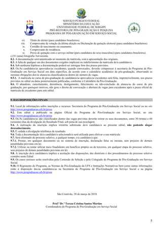 SERVIÇO PÚBLICO FEDERAL
MINISTÉRIO DA EDUCAÇÃO
UNIVERSIDADE FEDERAL DE SERGIPE
PRÓ-REITORIA DE PÓS-GRADUAÇÃO E PESQUISA
PROGRAMA DE PÓS-GRADUAÇÃO EM SERVIÇO SOCIAL
5
vii. Título de eleitor (para candidatos brasileiros).
viii. Comprovante de votação da última eleição ou Declaração de quitação eleitoral (para candidatos brasileiros).
ix. Certidão de nascimento ou casamento.
x. Comprovante de residência.
xi. Prova de quitação com o serviço militar (para candidatos do sexo masculino) (para candidatos brasileiros).
c) 01 (uma) fotografia 3x4 recente.
8.2. A documentação será autenticada no momento da matrícula, com a apresentação dos originais.
8.3. A falta de qualquer um dos documentos exigidos implicará no indeferimento da matrícula do/a candidato/a.
8.4. Sob nenhuma hipótese a documentação poderá ser entregue fora dos prazos previstos.
8.5. Os/As candidatos/as aprovados/as excedentes, quando convocados, deverão comparecer à secretaria do Programa de Pós-
Graduação em Serviço Social em data específica, de acordo com o calendário acadêmico da pós-graduação, observando as
mesmas obrigações dos/as alunos/as classificados/as dentro do número de vagas.
8.5.1. A matrícula no curso de pós-graduação de candidatos/as aprovados/as excedentes será feita, impreterivelmente, nos prazos
previstos no edital ou datas posteriormente publicadas, conforme o Calendário da Pós-Graduação.
8.6. O abandono, cancelamento, desistência, desligamento, falecimento ou não-conclusão de alunos/as do curso de pós
graduação, por quaisquer motivos, não gera o direito de convocação e abertura de vagas para excedentes após o prazo oficial de
matrícula de excedentes para este edital.
9. DAS DISPOSIÇÕES FINAIS
9.1. Local de informações sobre inscrições e recursos: Secretaria do Programa de Pós-Graduação em Serviço Social ou no site
http://www.posgraduacao.ufs.br/pross
9.2. Este edital é publicado na página Oficial do Programa de Pós-Graduação em Serviço Social, no site
http://www.posgraduacao.ufs.br/pross
9.3. Os/As candidatos/as não classificados dentro das vagas previstas deverão retirar os seus documentos, entre 30 (trinta) e 60
(sessenta) dias da divulgação do Resultado Final, sob pena de sua reciclagem.
9.4. A realização da inscrição implica irrestrita submissão do/a candidato/a ao presente edital, não podendo alegar
desconhecimento.
9.5. É vedada a divulgação telefônica de resultado.
9.6. Toda a documentação do/a candidato/a selecionado/a será utilizada para efetivar a sua matrícula.
9.7. Será eliminado do processo seletivo, a qualquer tempo, o/a candidato/a que:
9.7.1. Prestar, em qualquer documento ou no sistema de inscrição, declaração falsa ou inexata, sem prejuízo de demais
penalidades previstas em lei.
9.7.2. Utilizar ou tentar utilizar meio fraudulento em benefício próprio ou de terceiros, em qualquer etapa do processo seletivo,
sem prejuízo de demais penalidades previstas em lei.
9.8. A inscrição do/a candidato/a implica a aceitação das disposições, das diretrizes e dos procedimentos do processo seletivo
contidos neste Edital.
9.9. Os casos omissos serão resolvidos pela Comissão de Seleção e pelo Colegiado do Programa de Pós-Graduação em Serviço
Social.
9.10. O Regimento do Programa, as Normas da Pós-Graduação da UFS e Instruções Normativas bem como outras informações
estão à disposição dos/as candidatos/as na Secretaria do Programa de Pós-Graduação em Serviço Social e na página
http://www.posgraduacao.ufs.br/pross
São Cristóvão, 28 de março de 2018.
Prof.ª Dr.ª Tereza Cristina Santos Martins
Coordenadora do Programa de Pós-Graduação em Serviço Social
 