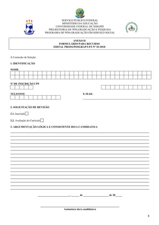 SERVIÇO PÚBLICO FEDERAL
MINISTÉRIO DA EDUCAÇÃO
UNIVERSIDADE FEDERAL DE SERGIPE
PRÓ-REITORIA DE PÓS-GRADUAÇÃO E PESQUISA
PROGRAMA DE PÓS-GRADUAÇÃO EM SERVIÇO SOCIAL
8
ANEXO II
FORMULÁRIO PARA RECURSO
EDITAL PROSS/POSGRAP/UFS N° 01/2018
À Comissão de Seleção.
1. IDENTIFICAÇÃO
NOME
Nº DE INSCRIÇÃO CPF
TELEFONE E-MAIL
2. SOLICITAÇÃO DE REVISÃO
2.1. Inscrição
2.2. Avaliação do Currículo
3. ARGUMENTAÇÃO LÓGICA E CONSISTENTE DO/A CANDIDATO/A
________________________________________________________________________________________________________
________________________________________________________________________________________________________
________________________________________________________________________________________________________
________________________________________________________________________________________________________
________________________________________________________________________________________________________
________________________________________________________________________________________________________
________________________________________________________________________________________________________
________________________________________________________________________________________________________
________________________________________________________________________________________________________
________________________________________________________________________________________________________
________________________________________________________________________________________________________
________________________________________________________________________________________________________
________________________________________________________________________________________________________
________________________________________________________________________________________________________
________________________________________________________________________________________________________
________________________________________________________________________________________________________
________________________________________________________________________________________________________
________________________, ______ de ___________________ de 20_____
___________________________________________________________
Assinatura do/a candidato/a
 