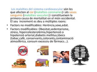 Les malalties del sistema cardiovascular són les
  que afecten al cor (malalties coronaries) i als vasos
  sanguinis (malalties vasculars) i constitueixen la
  primera causa de mortalitat en el món occidental.
  El seu increment es deu a múltiples raons:
• Factors no modificables: Herència,sexe,edat.
• Factors modificables: Obesitat,sedentarisme,
  stress, hipercolesterolèmia,hipertensió o
  hipotensió arterial,diabetis mellitus,tòxics
  (tabac,cafè, conservants,colorants,contaminació
  atmosfèrica, consum excessiu de fàrmacs...).
 