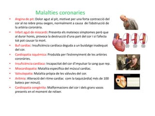 Malalties coronaries
•   Angina de pit: Dolor agut al pit, motivat per una forta contracció del
    cor al no rebre prou oxigen, normalment a causa de l’obstrucció de
    la artèria coronària.
•   Infart agut de miocardi: Presenta els mateixos símptomes però que
    al durar hores, provoca la destrucció d’una part del cor i si l’afecta
    tot pot causar la mort.
•   Buf cardíac: Insuficiència cardíaca deguda a un buidatge inadequat
    del cor.
•   Cardiopatia isquèmica: Produïda per l’estrenyiment de les artèries
    coronàries.
•   Insuficiència cardíaca: Incapacitat del cor d’impulsar la sang que rep.
•   Miocardiopatia: Malaltia específica del múscul cardíac.
•   Valvulopatia: Malaltia pròpia de les vàlvules del cor.
•   Arítmia: Alteració del ritme cardíac com la taquicàrdia( més de 100
    batecs per minut).
•   Cardiopatia congènita: Malformacions del cor i dels grans vasos
    presents en el moment de néixer.
 