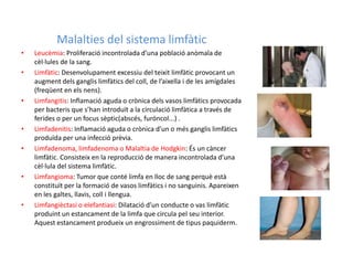 Malalties del sistema limfàtic
•   Leucèmia: Proliferació incontrolada d’una població anòmala de
    cèl·lules de la sang.
•   Limfàtic: Desenvolupament excessiu del teixit limfàtic provocant un
    augment dels ganglis limfàtics del coll, de l’aixella i de les amígdales
    (freqüent en els nens).
•   Limfangitis: Inflamació aguda o crònica dels vasos limfàtics provocada
    per bacteris que s’han introduït a la circulació limfàtica a través de
    ferides o per un focus sèptic(abscés, furóncol...) .
•   Limfadenitis: Inflamació aguda o crònica d’un o més ganglis limfàtics
    produïda per una infecció prèvia.
•   Limfadenoma, limfadenoma o Malaltia de Hodgkin: És un càncer
    limfàtic. Consisteix en la reproducció de manera incontrolada d’una
    cèl·lula del sistema limfàtic.
•   Limfangioma: Tumor que conté limfa en lloc de sang perquè està
    constituït per la formació de vasos limfàtics i no sanguinis. Apareixen
    en les galtes, llavis, coll i llengua.
•   Limfangièctasi o elefantiasi: Dilatació d’un conducte o vas limfàtic
    produint un estancament de la limfa que circula pel seu interior.
    Aquest estancament produeix un engrossiment de tipus paquiderm.
 