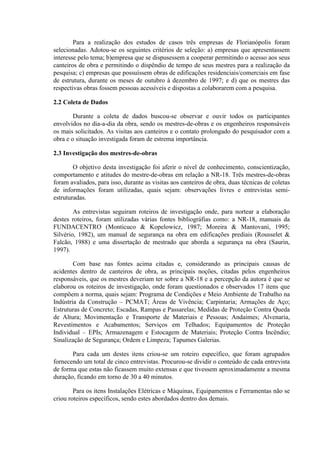 Para a realização dos estudos de casos três empresas de Florianópolis foram
selecionadas. Adotou-se os seguintes critérios de seleção: a) empresas que apresentassem
interesse pelo tema; b)empresa que se dispusessem a cooperar permitindo o acesso aos seus
canteiros de obra e permitindo o dispêndio de tempo de seus mestres para a realização da
pesquisa; c) empresas que possuíssem obras de edificações residenciais/comerciais em fase
de estrutura, durante os meses de outubro à dezembro de 1997; e d) que os mestres das
respectivas obras fossem pessoas acessíveis e dispostas a colaborarem com a pesquisa.

2.2 Coleta de Dados

        Durante a coleta de dados buscou-se observar e ouvir todos os participantes
envolvidos no dia-a-dia da obra, sendo os mestres-de-obras e os engenheiros responsáveis
os mais solicitados. As visitas aos canteiros e o contato prolongado do pesquisador com a
obra e o situação investigada foram de estrema importância.

2.3 Investigação dos mestres-de-obras

        O objetivo desta investigação foi aferir o nível de conhecimento, conscientização,
comportamento e atitudes do mestre-de-obras em relação a NR-18. Três mestres-de-obras
foram avaliados, para isso, durante as visitas aos canteiros de obra, duas técnicas de coletas
de informações foram utilizadas, quais sejam: observações livres e entrevistas semi-
estruturadas.

        As entrevistas seguiram roteiros de investigação onde, para nortear a elaboração
destes roteiros, foram utilizadas várias fontes bibliográfias como: a NR-18, manuais da
FUNDACENTRO (Monticuco & Kopelowicz, 1987; Moreira & Mantovani, 1995;
Silvério, 1982), um manual de segurança na obra em edificações prediais (Rousselet &
Falcão, 1988) e uma dissertação de mestrado que aborda a segurança na obra (Saurin,
1997).

        Com base nas fontes acima citadas e, considerando as principais causas de
acidentes dentro de canteiros de obra, as principais noções, citadas pelos engenheiros
responsáveis, que os mestres deveriam ter sobre a NR-18 e a percepção da autora é que se
elaborou os roteiros de investigação, onde foram questionados e observados 17 itens que
compõem a norma, quais sejam: Programa de Condições e Meio Ambiente de Trabalho na
Indústria da Construção – PCMAT; Áreas de Vivência; Carpintaria; Armações de Aço;
Estruturas de Concreto; Escadas, Rampas e Passarelas; Medidas de Proteção Contra Queda
de Altura; Movimentação e Transporte de Materiais e Pessoas; Andaimes; Alvenaria,
Revestimentos e Acabamentos; Serviços em Telhados; Equipamentos de Proteção
Individual – EPIs; Armazenagem e Estocagem de Materiais; Proteção Contra Incêndio;
Sinalização de Segurança; Ordem e Limpeza; Tapumes Galerias.

       Para cada um destes itens criou-se um roteiro específico, que foram agrupados
fornecendo um total de cinco entrevistas. Procurou-se dividir o conteúdo de cada entrevista
de forma que estas não ficassem muito extensas e que tivessem aproximadamente a mesma
duração, ficando em torno de 30 a 40 minutos.

        Para os itens Instalações Elétricas e Máquinas, Equipamentos e Ferramentas não se
criou roteiros específicos, sendo estes abordados dentro dos demais.
 
