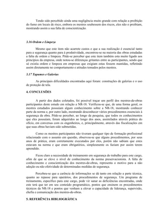 Tendo sido percebido ainda uma negligência muito grande com relação a proibição
do fumo em locais de risco, embora os mestres soubessem dos riscos, eles não o proibiam,
mostrando assim a sua falta de conscientização.



3.16 Ordem e Limpeza

        Mesmo que este item não acarrete custos e que a sua realização é essencial tanto
para a segurança quanto para à produtividade, encontrou-se na maioria das obras estudadas
a falta de ordem e limpeza. Pôde-se perceber que este item também esta muito ligado aos
princípios da empresa, onde notou-se diferenças gritantes entre as participantes, sendo que
só existia ordem e limpeza em empresas que exigiam estas fossem mantidas, refletindo
assim diretamente no comportamento e atitudes tomados pelos mestres.

3.17 Tapumes e Galerias

       As principais dificuldades encontradas aqui foram: construções de galerias e o uso
de proteção de tela.

4. CONCLUSÕES

        A partir dos dados coletados, foi possível traçar um perfil dos mestres-de-obras
participantes deste estudo em relação a NR-18. Verificou-se que, de uma forma geral, os
mestres estudados possuíam algum conhecimento sobre a NR-18, mostrando conhecer
parte da norma e, por outro lado, mostrando desconhecer vários procedimentos essenciais à
segurança da obra. Pôde-se perceber, ao longo da pesquisa, que todos os conhecimentos
que eles possuíam, foram adquiridos ao longo dos anos, assimilados através prática do
ofício, em conversas com os engenheiros, e, principalmente, através das fiscalizações em
que suas obras haviam sido submetidas.

        Como os mestres participantes não tiveram qualquer tipo de formação profissional
relacionado com o assunto em questão, observou-se que alguns procedimentos, por seus
anos de prática, eram corretamente executados por eles, porém não sabiam que estes
estavam na norma e que eram obrigatórios, simplesmente os faziam por assim terem
aprendido.

       Ficou claro a necessidade de treinamento em segurança do trabalho para este cargo,
afim de que se eleve o nível de conhecimento da norma preservacionista. A falta de
conhecimento e conscientização dos mestres-de-obras, representa o motivo para a não
adoção ou não efetividade de determinadas medidas de segurança.

        Percebeu-se que a carência de informações se dá tanto em relação a parte técnica,
quanto ao repasse para operários, dos procedimentos de segurança. Um programa de
treinamento, específico para este cargo, pode vir sanar as deficiências encontradas, onde
este terá que ter em seu conteúdo programático, pontos que ensinem os procedimentos
técnicos da NR-18 e pontos que venham a elevar a capacidade de liderança, supervisão,
chefia e comunicação dos mestres-de-obras.

5. REFERÊNCIA BIBLIOGRÁFICA
 