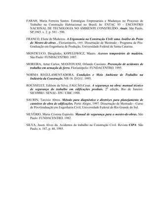FARAH, Maria Ferreira Santos. Estratégias Empresariais e Mudanças no Processo de
  Trabalho na Construção Habitacional no Brasil. In: ENTAC 93 - ENCONTRO
  NACIONAL DE TECNOLOGIA NO AMBIENTE CONSTRUÍDO. Anais. São Paulo,
  SP,1993. v. 2. p. 581 - 590.

FRANCO, Eliete de Medeiros. A Ergonomia na Construção Civil: uma Análise do Posto
  do Mestre-de-obras . Florianópolis, 1995. Dissertação de Mestrado - Programa de Pós-
  Graduação em Engenharia de Produção, Universidade Federal de Santa Catarina.

MONTICUCO, Deogledes; KOPELOWICZ, Mauro. Acessos temporários de madeira.
 São Paulo: FUNDACENTRO. 1987.

MOREIRA, Artur Carlos; MANTOVANI, Orlando Cassiano. Prevenção de acidentes de
 trabalho em armação de ferro. Florianópolis: FUNDACENTRO. 1995.

NORMA REGULAMENTADORA. Condições e Meio Ambiente de Trabalho na
  Indústria da Construção, NR-18. D.O.U. 1995.

ROUSSELET, Edilson da Silva; FALCÃO,Cesar. A segurança na obra: manual técnico
  de segurança do trabalho em edificações prediais. 20 edição, Rio de Janeiro:
  SICOMRJ / SENAI - DN / CBIC.1988.

SAURIN, Tarcisio Abreu. Método para diagnóstico e diretrizes para planejamento de
  canteiros de obra de edificações. Porto Alegre, 1997. Dissertação de Mestrado - Curso
  de Pós-Graduação em Engenharia Civil, Universidade Federal do Rio Grande do Sul.

SILVÉRIO, Maria Cristina Espósito. Manual de segurança para o mestre-de-obras. São
   Paulo: FUNDACENTRO. 1982.

SILVA, Jason Alves da. Acidentes do trabalho na Construção Civil. Revista CIPA. São
   Paulo, n. 167, p. 48, 1993.
 