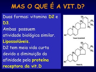 MAS O QUE É A VIT.D?
Duas formas: vitamina D2 e
D3.
Ambas possuem
atividade biológica similar.
Lipossolúveis.
D2 tem meia vida curta
devido a diminuição da
afinidade pela proteína
receptora da vit.D
 