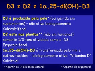 D3 ≠ D2 ≠ 1α,25-di(OH)-D3
D3 é produzida pela pele* (ou igerida em
suplementos) – não ativa biologicamente
Colecalciferol
D2 esta nas plantas** (não em humanos)
somente 1/3 tem atividade como a D3
Ergocalciferol
1α,25-di(OH)-D3 é transformada pelo rim e
outros tecidos - biologicamente ativa “Vitamina D”
Calcitriol
*Apartir de 7-dihidrocolesterol **Apartir do ergosterol
 