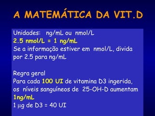 A MATEMÁTICA DA VIT.D
Unidades: ng/mL ou nmol/L
2.5 nmol/L = 1 ng/mL
Se a informação estiver em nmol/L, divida
por 2.5 para ng/mL
Regra geral
Para cada 100 UI de vitamina D3 ingerida,
os níveis sanguíneos de 25-OH-D aumentam
1ng/mL
1 µg de D3 = 40 UI
 