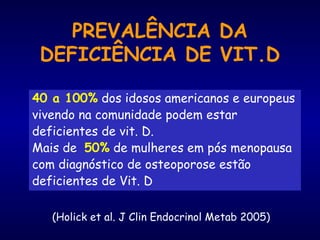 PREVALÊNCIA DA
DEFICIÊNCIA DE VIT.D
40 a 100% dos idosos americanos e europeus
vivendo na comunidade podem estar
deficientes de vit. D.
Mais de 50% de mulheres em pós menopausa
com diagnóstico de osteoporose estão
deficientes de Vit. D
(Holick et al. J Clin Endocrinol Metab 2005)
 