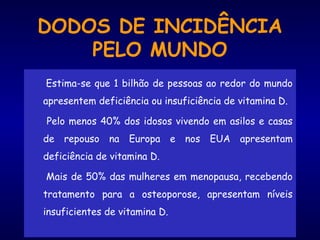 DODOS DE INCIDÊNCIA
PELO MUNDO
Estima-se que 1 bilhão de pessoas ao redor do mundo
apresentem deficiência ou insuficiência de vitamina D.
Pelo menos 40% dos idosos vivendo em asilos e casas
de repouso na Europa e nos EUA apresentam
deficiência de vitamina D.
Mais de 50% das mulheres em menopausa, recebendo
tratamento para a osteoporose, apresentam níveis
insuficientes de vitamina D.
 