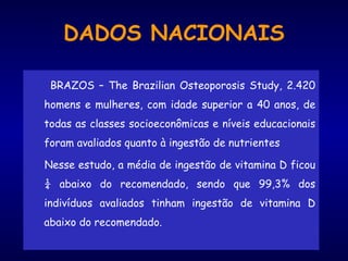 DADOS NACIONAIS
BRAZOS – The Brazilian Osteoporosis Study, 2.420
homens e mulheres, com idade superior a 40 anos, de
todas as classes socioeconômicas e níveis educacionais
foram avaliados quanto à ingestão de nutrientes
Nesse estudo, a média de ingestão de vitamina D ficou
¼ abaixo do recomendado, sendo que 99,3% dos
indivíduos avaliados tinham ingestão de vitamina D
abaixo do recomendado.
 
