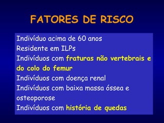 FATORES DE RISCO
Indivíduo acima de 60 anos
Residente em ILPs
Indivíduos com fraturas não vertebrais e
do colo do femur
Indivíduos com doença renal
Indivíduos com baixa massa óssea e
osteoporose
Indivíduos com história de quedas
 