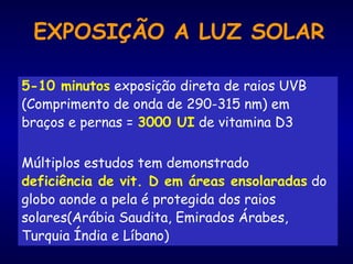 EXPOSIÇÃO A LUZ SOLAR
5-10 minutos exposição direta de raios UVB
(Comprimento de onda de 290-315 nm) em
braços e pernas = 3000 UI de vitamina D3
Múltiplos estudos tem demonstrado
deficiência de vit. D em áreas ensolaradas do
globo aonde a pela é protegida dos raios
solares(Arábia Saudita, Emirados Árabes,
Turquia Índia e Líbano)
 