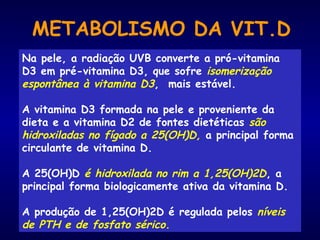 METABOLISMO DA VIT.D
Na pele, a radiação UVB converte a pró-vitamina
D3 em pré-vitamina D3, que sofre isomerização
espontânea à vitamina D3, mais estável.
A vitamina D3 formada na pele e proveniente da
dieta e a vitamina D2 de fontes dietéticas são
hidroxiladas no fígado a 25(OH)D, a principal forma
circulante de vitamina D.
A 25(OH)D é hidroxilada no rim a 1,25(OH)2D, a
principal forma biologicamente ativa da vitamina D.
A produção de 1,25(OH)2D é regulada pelos níveis
de PTH e de fosfato sérico.
 