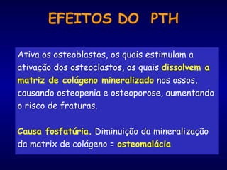EFEITOS DO PTH
Ativa os osteoblastos, os quais estimulam a
ativação dos osteoclastos, os quais dissolvem a
matriz de colágeno mineralizado nos ossos,
causando osteopenia e osteoporose, aumentando
o risco de fraturas.
Causa fosfatúria. Diminuição da mineralização
da matrix de colágeno = osteomalácia
 