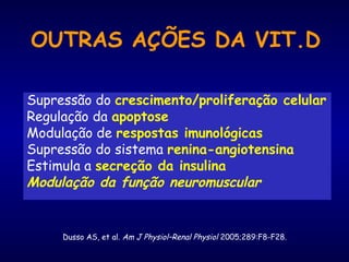 OUTRAS AÇÕES DA VIT.D
Supressão do crescimento/proliferação celular
Regulação da apoptose
Modulação de respostas imunológicas
Supressão do sistema renina-angiotensina
Estimula a secreção da insulina
Modulação da função neuromuscular
Dusso AS, et al. Am J Physiol–Renal Physiol 2005;289:F8-F28.
 