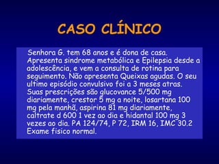 CASO CLÍNICO
Senhora G. tem 68 anos e é dona de casa.
Apresenta sindrome metabólica e Epilepsia desde a
adolescência, e vem a consulta de rotina para
seguimento. Não apresenta Queixas agudas. O seu
ultimo episódio convulsivo foi a 3 meses atras.
Suas prescrições são glucovance 5/500 mg
diariamente, crestor 5 mg a noite, losartana 100
mg pela manhã, aspirina 81 mg diariamente,
caltrate d 600 1 vez ao dia e hidantal 100 mg 3
vezes ao dia. PA 124/74, P 72, IRM 16, IMC 30.2
Exame fisico normal.
 