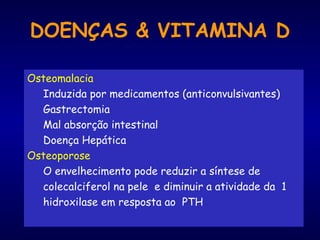 DOENÇAS & VITAMINA D
Osteomalacia
Induzida por medicamentos (anticonvulsivantes)
Gastrectomia
Mal absorção intestinal
Doença Hepática
Osteoporose
O envelhecimento pode reduzir a síntese de
colecalciferol na pele e diminuir a atividade da 1
hidroxilase em resposta ao PTH
 