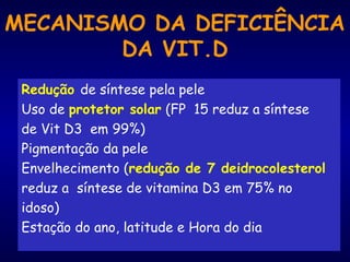 MECANISMO DA DEFICIÊNCIA
DA VIT.D
Redução de síntese pela pele
Uso de protetor solar (FP 15 reduz a síntese
de Vit D3 em 99%)
Pigmentação da pele
Envelhecimento (redução de 7 deidrocolesterol
reduz a síntese de vitamina D3 em 75% no
idoso)
Estação do ano, latitude e Hora do dia
 