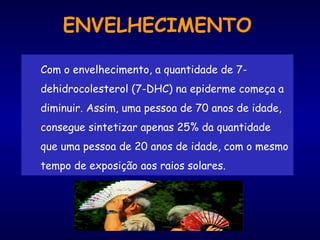 ENVELHECIMENTO
Com o envelhecimento, a quantidade de 7-
dehidrocolesterol (7-DHC) na epiderme começa a
diminuir. Assim, uma pessoa de 70 anos de idade,
consegue sintetizar apenas 25% da quantidade
que uma pessoa de 20 anos de idade, com o mesmo
tempo de exposição aos raios solares.
 