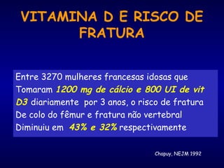 VITAMINA D E RISCO DE
FRATURA
Entre 3270 mulheres francesas idosas que
Tomaram 1200 mg de cálcio e 800 UI de vit
D3 diariamente por 3 anos, o risco de fratura
De colo do fêmur e fratura não vertebral
Diminuiu em 43% e 32% respectivamente
Chapuy, NEJM 1992
 