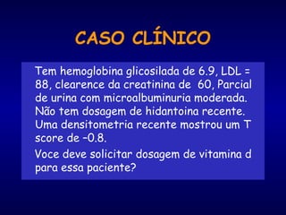Tem hemoglobina glicosilada de 6.9, LDL =
88, clearence da creatinina de 60, Parcial
de urina com microalbuminuria moderada.
Não tem dosagem de hidantoina recente.
Uma densitometria recente mostrou um T
score de –0.8.
Voce deve solicitar dosagem de vitamina d
para essa paciente?
CASO CLÍNICO
 
