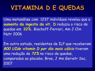 VITAMINA D E QUEDAS
Uma metanálise com 1237 indivíduos revelou que o
aumento da ingesta da vit. D reduziu o risco de
quedas em 22%. Bischoff-Ferrari, Am J Clin
Nutr 2006
Em outro estudo, residentes de ILP que receberam
800 UIde vitamin D por dia mais cálcio tiveram
uma redução de 72% no risco de quedas,
comparados ao placebo. Broe, J Am Geriatr Soc,
2007
 