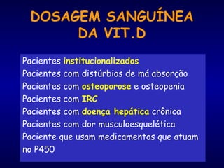 DOSAGEM SANGUÍNEA
DA VIT.D
Pacientes institucionalizados
Pacientes com distúrbios de má absorção
Pacientes com osteoporose e osteopenia
Pacientes com IRC
Pacientes com doença hepática crônica
Pacientes com dor musculoesquelética
Paciente que usam medicamentos que atuam
no P450
 