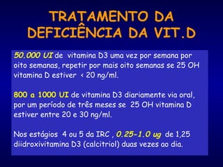 TRATAMENTO DA
DEFICIÊNCIA DA VIT.D
50.000 UI de vitamina D3 uma vez por semana por
oito semanas, repetir por mais oito semanas se 25 OH
vitamina D estiver < 20 ng/ml.
800 a 1000 UI de vitamina D3 diariamente via oral,
por um período de três meses se 25 OH vitamina D
estiver entre 20 e 30 ng/ml.
Nos estágios 4 ou 5 da IRC , 0.25-1.0 ug de 1,25
diidroxivitamina D3 (calcitriol) duas vezes ao dia.
 