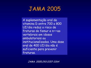 A suplementação oral da
vitamina D entre 700 a 800
UI/dia reduz o risco de
fraturas do femur e n~~ao
vertebrais em idosos
ambulatoriais ou
institucionalizados. Uma dose
oral de 400 UI/dia não é
suficiente para prevenir
fraturas.
JAMA. 2005;293:2257-2264
JAMA 2005
 