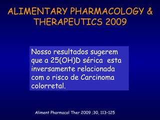 Aliment Pharmacol Ther 2009 ;30, 113–125
ALIMENTARY PHARMACOLOGY &
THERAPEUTICS 2009
Nosso resultados sugerem
que a 25(OH)D sérica esta
inversamente relacionada
com o risco de Carcinoma
colorretal.
 