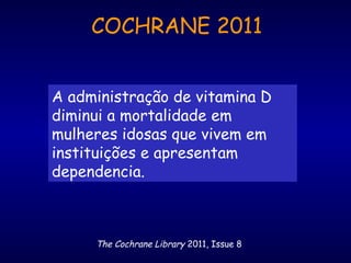 A administração de vitamina D
diminui a mortalidade em
mulheres idosas que vivem em
instituições e apresentam
dependencia.
The Cochrane Library 2011, Issue 8
COCHRANE 2011
 