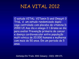 Contemp Clin Trials. 2012 January ; 33(1): 159–171.
O estudo VITAL: VITamin D and OmegA-3
TriaL é um estudo randomizado duplo-
cego controlado com placebo de vitamina D
2000 UI Aao dia e omega-3 1 Grama ao dia
para avaliar Prevenção primaria de cancer
e doença cardiovascular entre população
multi-etnica de 20.000 homens e mulheres
com mais de 50 anos. Em um periodo de 5
anos.
NIA VITAL 2012
 