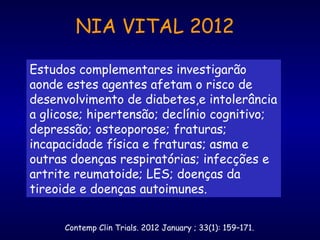Estudos complementares investigarão
aonde estes agentes afetam o risco de
desenvolvimento de diabetes,e intolerância
a glicose; hipertensão; declínio cognitivo;
depressão; osteoporose; fraturas;
incapacidade física e fraturas; asma e
outras doenças respiratórias; infecções e
artrite reumatoide; LES; doenças da
tireoide e doenças autoimunes.
Contemp Clin Trials. 2012 January ; 33(1): 159–171.
NIA VITAL 2012
 