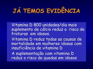 JÁ TEMOS EVIDÊNCIA
Vitamina D 800 unidades/dia mais
suplemento de cálcio reduz o risco de
fraturas em idosos.
Vitamina D reduz todas as causas de
mortalidade em mulheres idosas com
insuficiência de vitamina D
A suplementação com vitamina D
reduz o risco de quedas em idosos
 