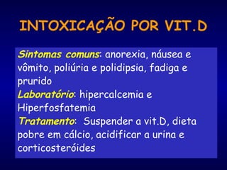 INTOXICAÇÃO POR VIT.D
Sintomas comuns: anorexia, náusea e
vômito, poliúria e polidipsia, fadiga e
prurido
Laboratório: hipercalcemia e
Hiperfosfatemia
Tratamento: Suspender a vit.D, dieta
pobre em cálcio, acidificar a urina e
corticosteróides
 