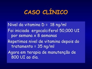 Nivel da vitamina D = 18 ng/ml
Foi iniciada ergocalciferol 50,000 UI
por semana x 8 semanas
Repetimos nivel de vitamina depois do
tratamento = 35 ng/ml
Agora em terapia de manutenção de
800 UI ao dia.
CASO CLÍNICO
 