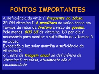 PONTOS IMPORTANTES
A deficiência da vit.D é frequente no Idoso.
25 OH vitamina D é preditora da saúde óssea em
termos de risco de fratura e risco de quedas.
Pelo menos 800 UI de vitamina D3 por dia é
necessária para manter a suficiência de vitamina D
no Idoso.
Exposição a luz solar mantêm a suficiência da
vitamina D.
O Teste de triagem anual de deficiência de
Vitamina D no idoso, atualmente não é
recomendado.
 