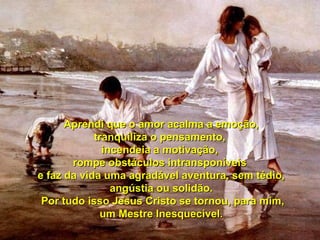 Aprendi que o amor acalma a emoção, tranquiliza o pensamento,  incendeia a motivação,  rompe obstáculos intransponíveis  e faz da vida uma agradável aventura, sem tédio, angústia ou solidão. Por tudo isso Jesus Cristo se tornou, para mim, um Mestre Inesquecível. 