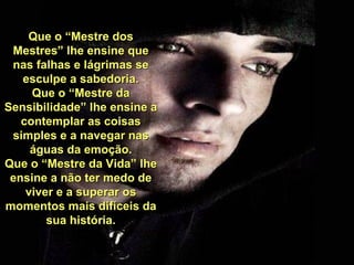 Que o “Mestre dos Mestres” lhe ensine que nas falhas e lágrimas se esculpe a sabedoria. Que o “Mestre da Sensibilidade” lhe ensine a contemplar as coisas simples e a navegar nas águas da emoção. Que o “Mestre da Vida” lhe ensine a não ter medo de viver e a superar os momentos mais difíceis da sua história. 