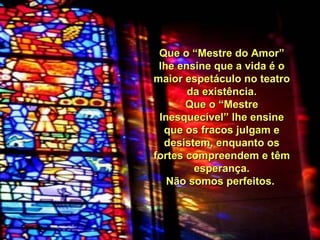 Que o “Mestre do Amor” lhe ensine que a vida é o maior espetáculo no teatro da existência. Que o “Mestre Inesquecível” lhe ensine que os fracos julgam e desistem, enquanto os fortes compreendem e têm esperança. Não somos perfeitos.  