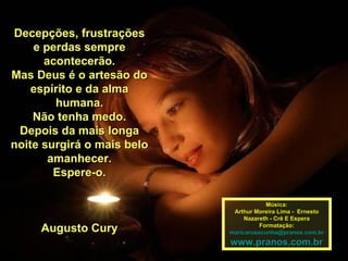 Decepções, frustrações e perdas sempre acontecerão. Mas Deus é o artesão do espírito e da alma humana. Não tenha medo. Depois da mais longa noite surgirá o mais belo amanhecer. Espere-o. Augusto Cury Música: Arthur Moreira Lima -  Ernesto Nazareth - Crê E Espera Formatação: [email_address] www.pranos.com.br 