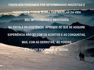 TODOS NÓS PASSAMOS POR DETERMINADAS ANGÚSTIAS E
ANSIEDADES, POIS ALGUMAS DAS MAZELAS DA VIDA
SÃO IMPREVISÍVEIS E INEVITÁVEIS.
NA ESCOLA DA EXISTÊNCIA APRENDE-SE QUE SE ADQUIRE
EXPERIÊNCIA NÃO SÓ COM OS ACERTOS E AS CONQUISTAS,
MAS, COM AS DERROTAS, AS PERDAS
E O CAOS EMOCIONAL E SOCIAL
 