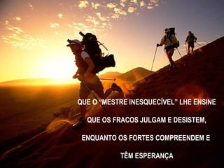 QUE O “MESTRE INESQUECÍVEL” LHE ENSINE
QUE OS FRACOS JULGAM E DESISTEM,
ENQUANTO OS FORTES COMPREENDEM E
TÊM ESPERANÇA
 